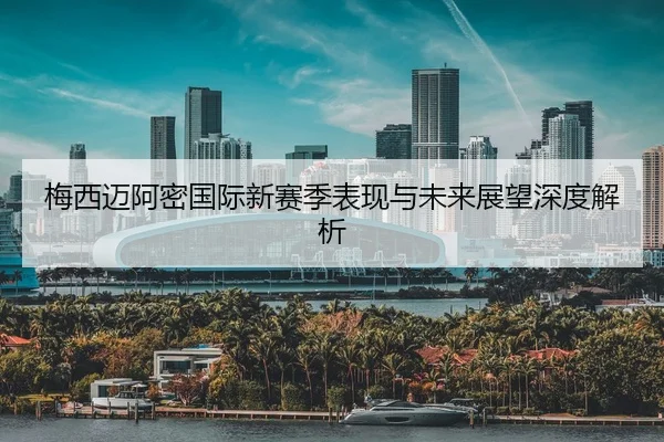 梅西迈阿密国际新赛季表现与未来展望深度解析
